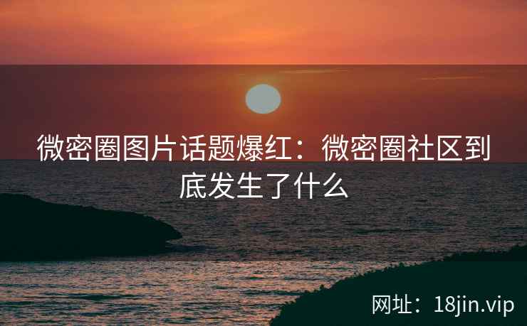 微密圈图片话题爆红：微密圈社区到底发生了什么