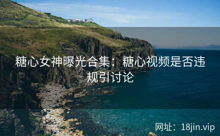 糖心女神曝光合集：糖心视频是否违规引讨论