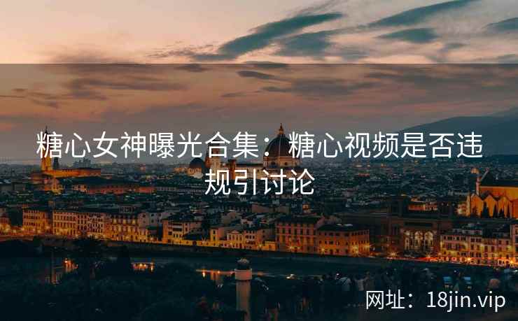 糖心女神曝光合集：糖心视频是否违规引讨论