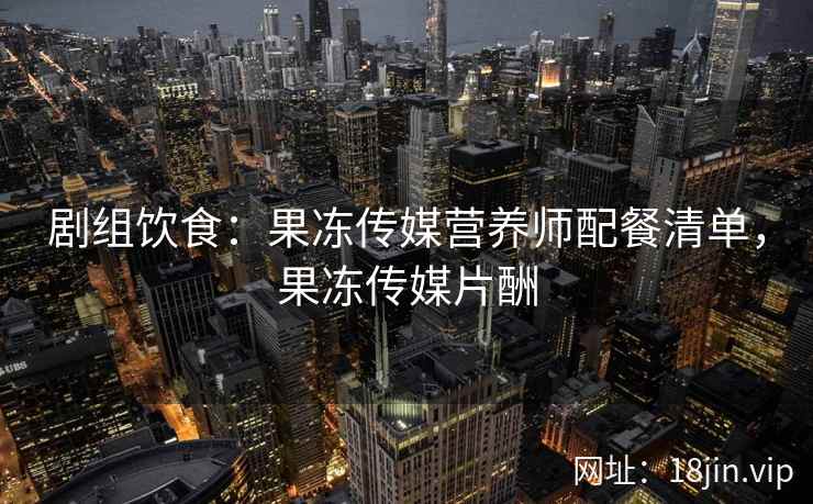 剧组饮食：果冻传媒营养师配餐清单，果冻传媒片酬