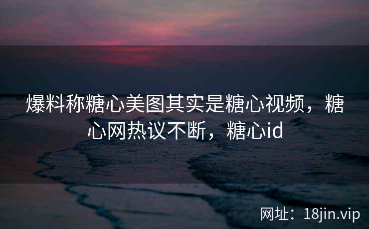爆料称糖心美图其实是糖心视频，糖心网热议不断，糖心id