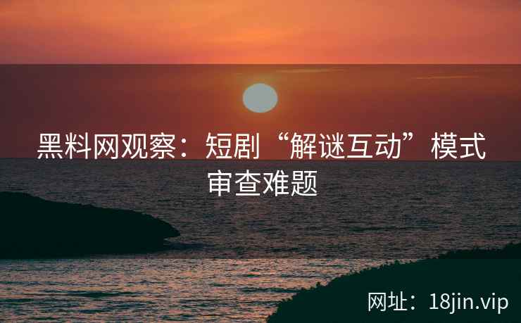 黑料网观察：短剧“解谜互动”模式审查难题