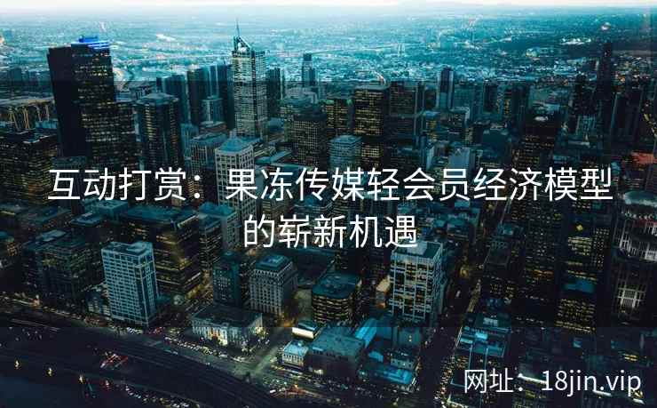 互动打赏：果冻传媒轻会员经济模型的崭新机遇