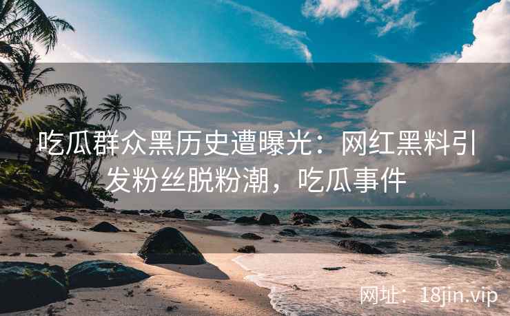 吃瓜群众黑历史遭曝光：网红黑料引发粉丝脱粉潮，吃瓜事件