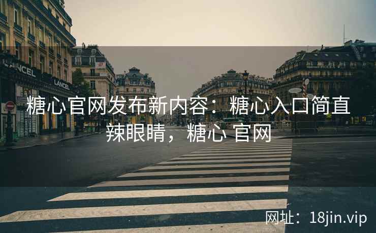 糖心官网发布新内容：糖心入口简直辣眼睛，糖心 官网