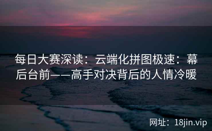 每日大赛深读：云端化拼图极速：幕后台前——高手对决背后的人情冷暖