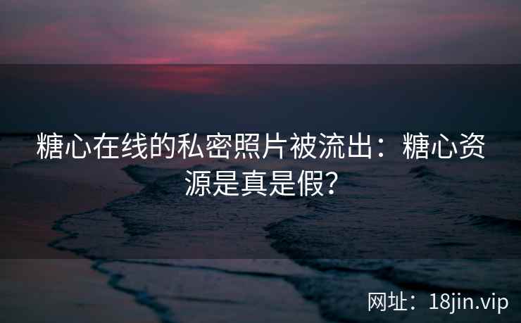 糖心在线的私密照片被流出：糖心资源是真是假？