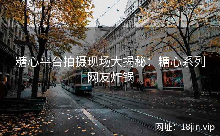 糖心平台拍摄现场大揭秘：糖心系列网友炸锅