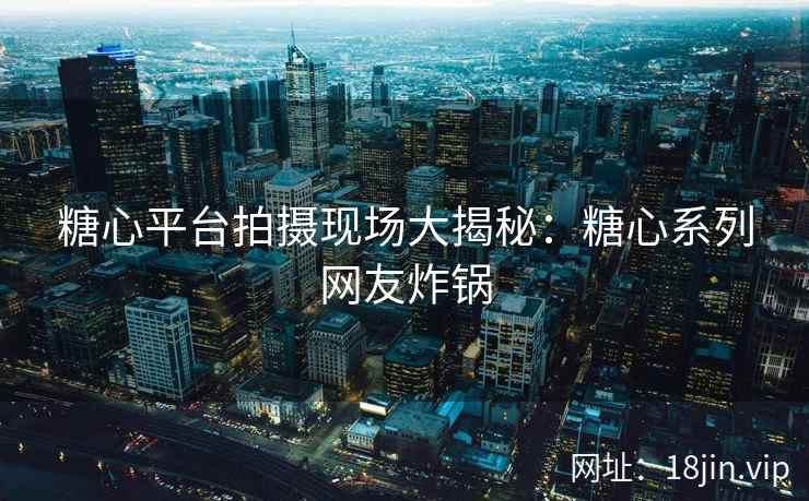 糖心平台拍摄现场大揭秘：糖心系列网友炸锅