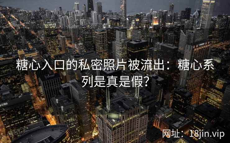 糖心入口的私密照片被流出：糖心系列是真是假？