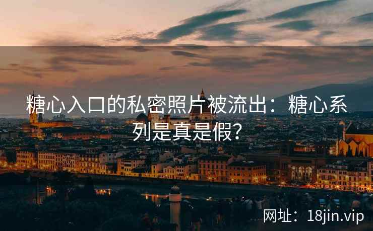 糖心入口的私密照片被流出：糖心系列是真是假？