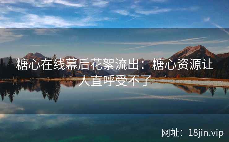 糖心在线幕后花絮流出：糖心资源让人直呼受不了
