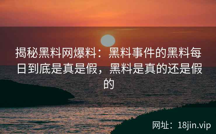 揭秘黑料网爆料：黑料事件的黑料每日到底是真是假，黑料是真的还是假的