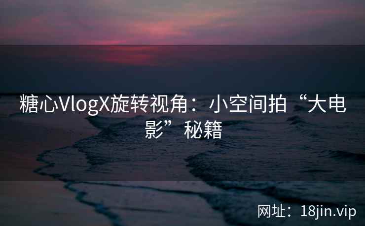 糖心VlogX旋转视角：小空间拍“大电影”秘籍