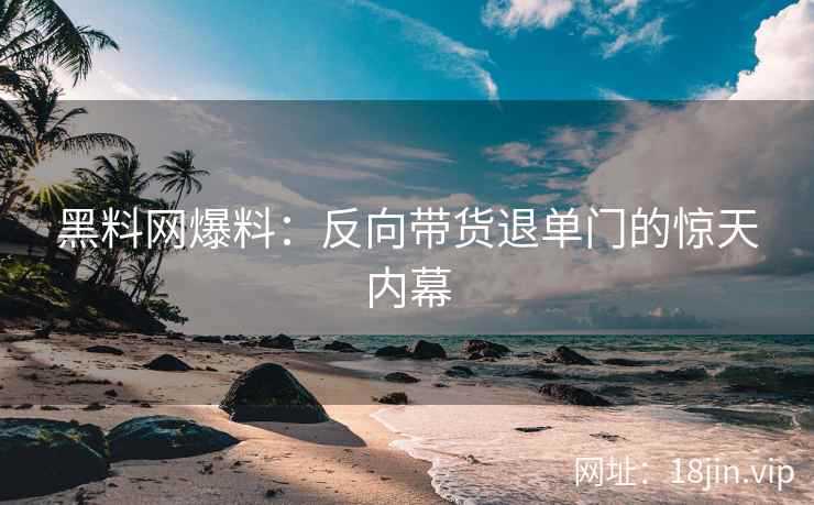 黑料网爆料：反向带货退单门的惊天内幕