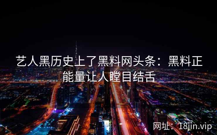 艺人黑历史上了黑料网头条：黑料正能量让人瞠目结舌
