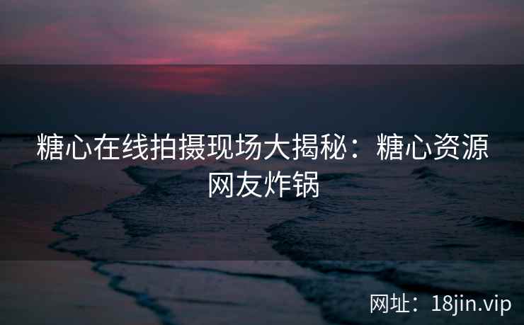 糖心在线拍摄现场大揭秘：糖心资源网友炸锅