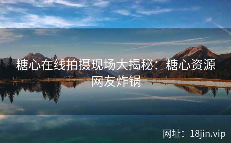 糖心在线拍摄现场大揭秘：糖心资源网友炸锅