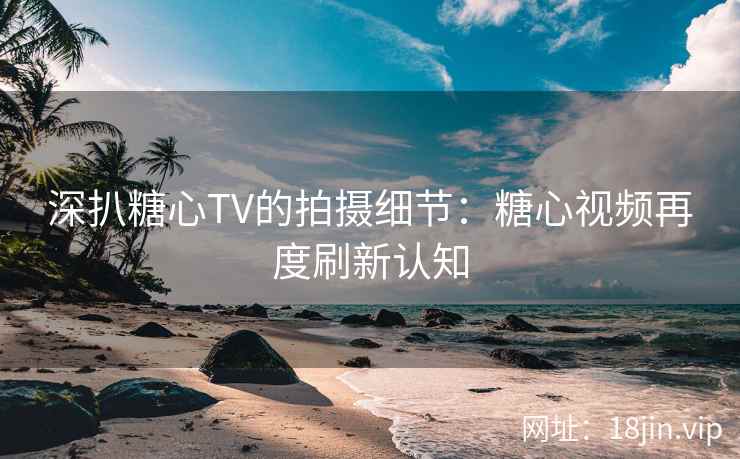 深扒糖心TV的拍摄细节：糖心视频再度刷新认知