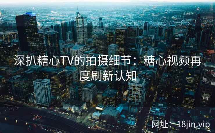 深扒糖心TV的拍摄细节：糖心视频再度刷新认知