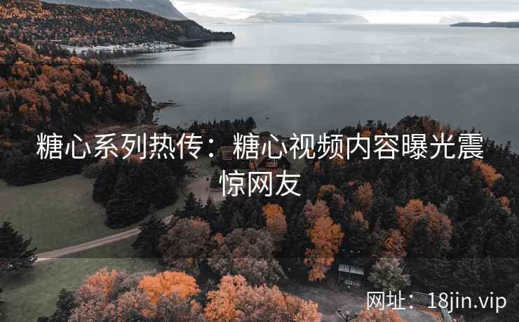 糖心系列热传：糖心视频内容曝光震惊网友