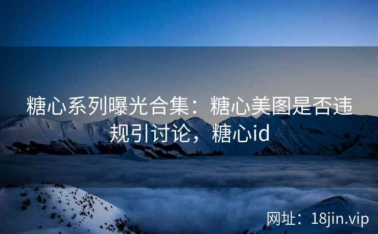 糖心系列曝光合集：糖心美图是否违规引讨论，糖心id