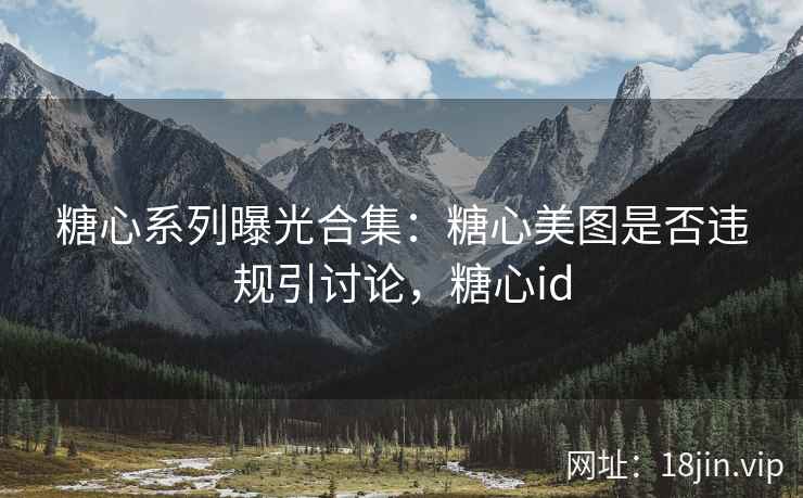 糖心系列曝光合集：糖心美图是否违规引讨论，糖心id