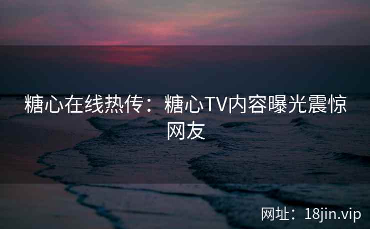糖心在线热传：糖心TV内容曝光震惊网友