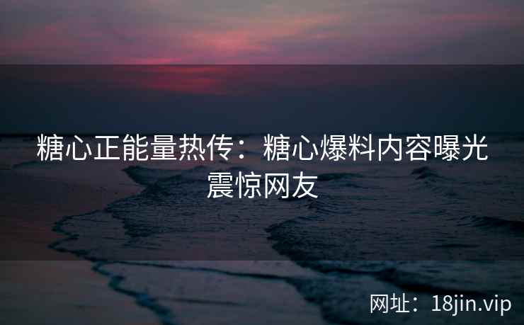 糖心正能量热传：糖心爆料内容曝光震惊网友