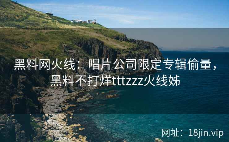 黑料网火线：唱片公司限定专辑偷量，黑料不打烊tttzzz火线姊