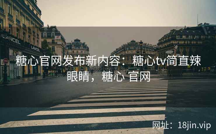 糖心官网发布新内容：糖心tv简直辣眼睛，糖心 官网